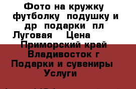 Фото на кружку, футболку, подушку и др. подарки (пл. Луговая) › Цена ­ 100 - Приморский край, Владивосток г. Подарки и сувениры » Услуги   
